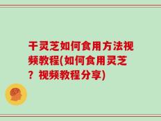 干灵芝如何食用方法视频教程(如何食用灵芝？视频教程分享)