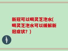 新冠可以喝灵芝泡水(喝灵芝泡水可以缓解新冠症状？)