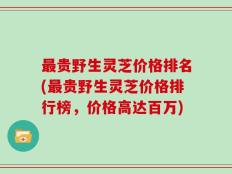 最贵野生灵芝价格排名(最贵野生灵芝价格排行榜，价格高达百万)