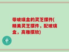 带玻璃盒的灵芝摆件(精美灵芝摆件，配玻璃盒，高雅摆放)