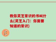 教你灵芝常识的书叫什么(灵芝入门：你需要知道的常识)