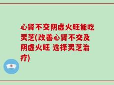 心肾不交阴虚火旺能吃灵芝(改善心肾不交及阴虚火旺 选择灵芝治疗)