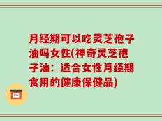 月经期可以吃灵芝孢子油吗女性(神奇灵芝孢子油：适合女性月经期食用的健康保健品)