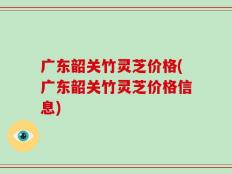 广东韶关竹灵芝价格(广东韶关竹灵芝价格信息)