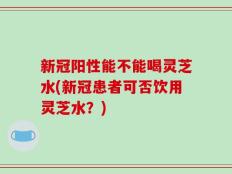 新冠阳性能不能喝灵芝水(新冠患者可否饮用灵芝水？)