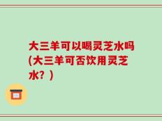 大三羊可以喝灵芝水吗(大三羊可否饮用灵芝水？)