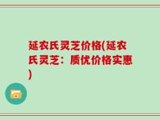 延农氏灵芝价格(延农氏灵芝：质优价格实惠)