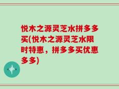 悦木之源灵芝水拼多多买(悦木之源灵芝水限时特惠，拼多多买优惠多多)