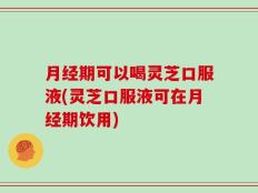 月经期可以喝灵芝口服液(灵芝口服液可在月经期饮用)