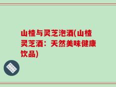 山楂与灵芝泡酒(山楂灵芝酒：天然美味健康饮品)