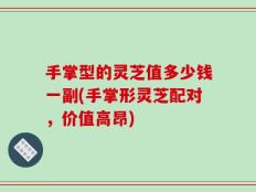 手掌型的灵芝值多少钱一副(手掌形灵芝配对，价值高昂)