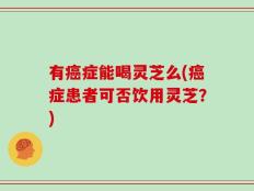 有癌症能喝灵芝么(癌症患者可否饮用灵芝？)