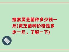 搜索灵芝菌种多少钱一斤(灵芝菌种价格是多少一斤，了解一下)
