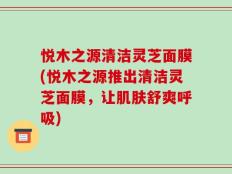 悦木之源清洁灵芝面膜(悦木之源推出清洁灵芝面膜，让肌肤舒爽呼吸)