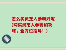 怎么买灵芝人参粉好呢(购买灵芝人参粉的攻略，全方位指导！)