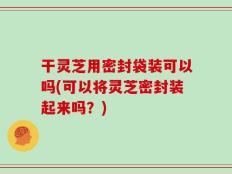 干灵芝用密封袋装可以吗(可以将灵芝密封装起来吗？)
