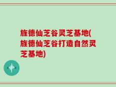旌德仙芝谷灵芝基地(旌德仙芝谷打造自然灵芝基地)