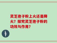 灵芝孢子粉上火还是降火？探究灵芝孢子粉的功效与作用？