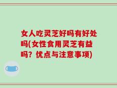 女人吃灵芝好吗有好处吗(女性食用灵芝有益吗？优点与注意事项)