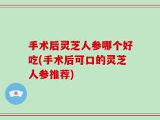 手术后灵芝人参哪个好吃(手术后可口的灵芝人参推荐)