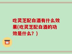 吃灵芝配白酒有什么效果(吃灵芝配白酒的功效是什么？)