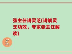 张主任讲灵芝(讲解灵芝功效，专家张主任解读)