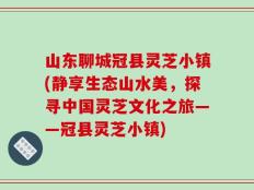山东聊城冠县灵芝小镇(静享生态山水美，探寻中国灵芝文化之旅——冠县灵芝小镇)