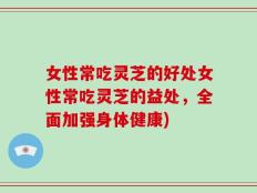 女性常吃灵芝的好处女性常吃灵芝的益处，全面加强身体健康)