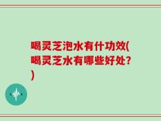 喝灵芝泡水有什功效(喝灵芝水有哪些好处？)