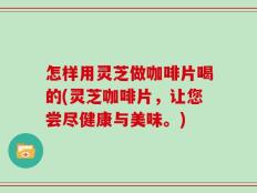 怎样用灵芝做咖啡片喝的(灵芝咖啡片，让您尝尽健康与美味。)