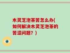 木灵芝泡茶苦怎么办(如何解决木灵芝泡茶的苦涩问题？)