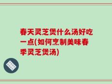 春天灵芝煲什么汤好吃一点(如何烹制美味春季灵芝煲汤)