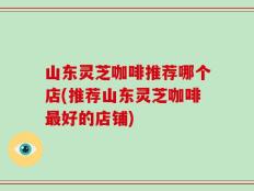 山东灵芝咖啡推荐哪个店(推荐山东灵芝咖啡最好的店铺)