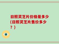 日照灵芝片价格是多少(日照灵芝片售价多少？)