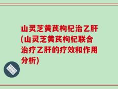 山灵芝黄芪枸杞治乙肝(山灵芝黄芪枸杞联合治疗乙肝的疗效和作用分析)