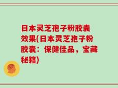日本灵芝孢子粉胶囊 效果(日本灵芝孢子粉胶囊：保健佳品，宝藏秘籍)