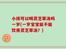 小孩可以喝灵芝草汤吗一岁(一岁宝宝能不能饮用灵芝草汤？)