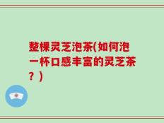 整棵灵芝泡茶(如何泡一杯口感丰富的灵芝茶？)