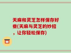 天麻和灵芝怎样保存好些(天麻与灵芝的妙招，让你轻松保存)