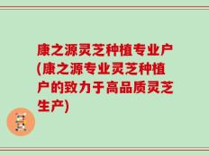 康之源灵芝种植专业户(康之源专业灵芝种植户的致力于高品质灵芝生产)