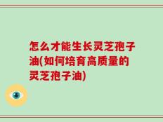 怎么才能生长灵芝孢子油(如何培育高质量的灵芝孢子油)