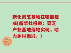 新化灵芝基地在哪里建成(新华社报道：灵芝产业基地落地实现，助力乡村振兴。)