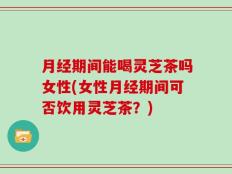 月经期间能喝灵芝茶吗女性(女性月经期间可否饮用灵芝茶？)