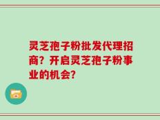 灵芝孢子粉批发代理招商？开启灵芝孢子粉事业的机会？