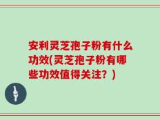 安利灵芝孢子粉有什么功效(灵芝孢子粉有哪些功效值得关注？)