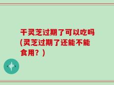 干灵芝过期了可以吃吗(灵芝过期了还能不能食用？)