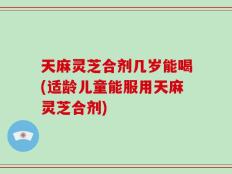 天麻灵芝合剂几岁能喝(适龄儿童能服用天麻灵芝合剂)