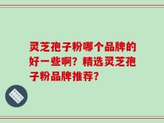 灵芝孢子粉哪个品牌的好一些啊？精选灵芝孢子粉品牌推荐？