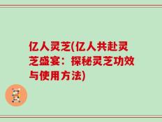 亿人灵芝(亿人共赴灵芝盛宴：探秘灵芝功效与使用方法)