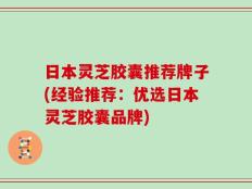 日本灵芝胶囊推荐牌子(经验推荐：优选日本灵芝胶囊品牌)